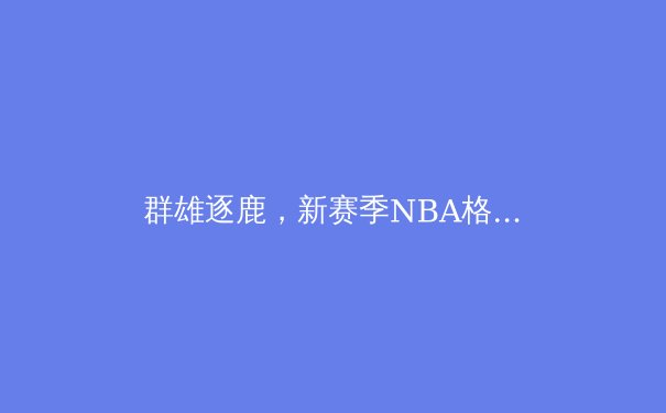 群雄逐鹿，新赛季NBA格局前瞻：巨星抱团与新生代的权力交接